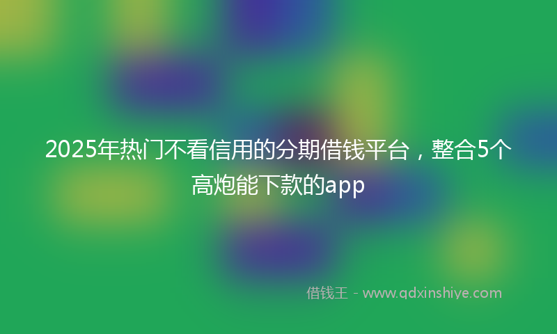 2025年热门不看信用的分期借钱平台，整合5个高炮能下款的app