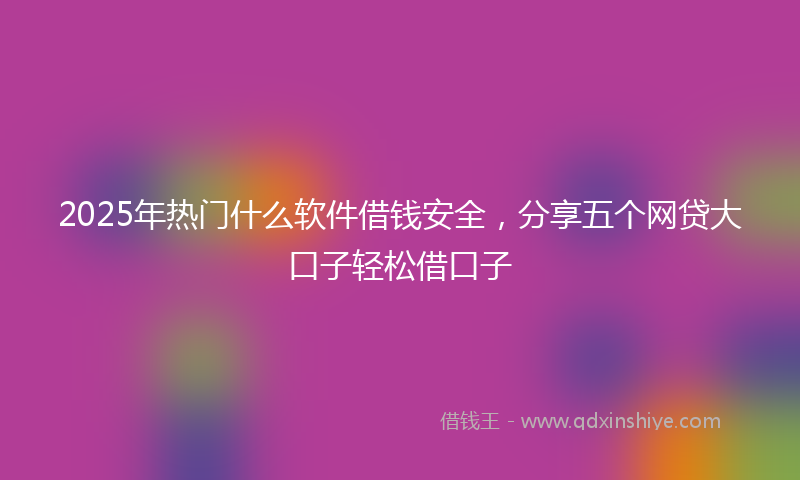 2025年热门什么软件借钱安全，分享五个网贷大口子轻松借口子