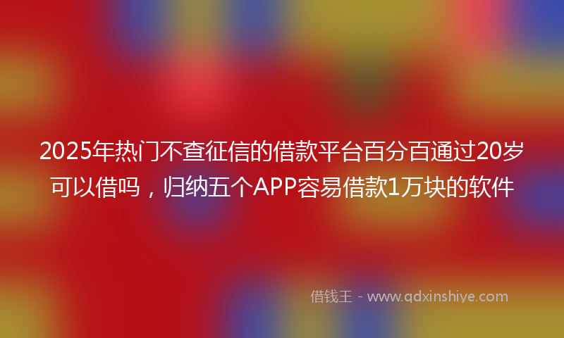 2025年热门不查征信的借款平台百分百通过20岁可以借吗，归纳五个APP容易借款1万块的软件