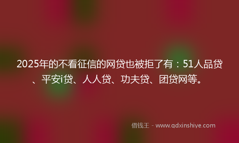 2025年的不看征信的网贷也被拒了有：51人品贷、平安i贷、人人贷、功夫贷、团贷网等。