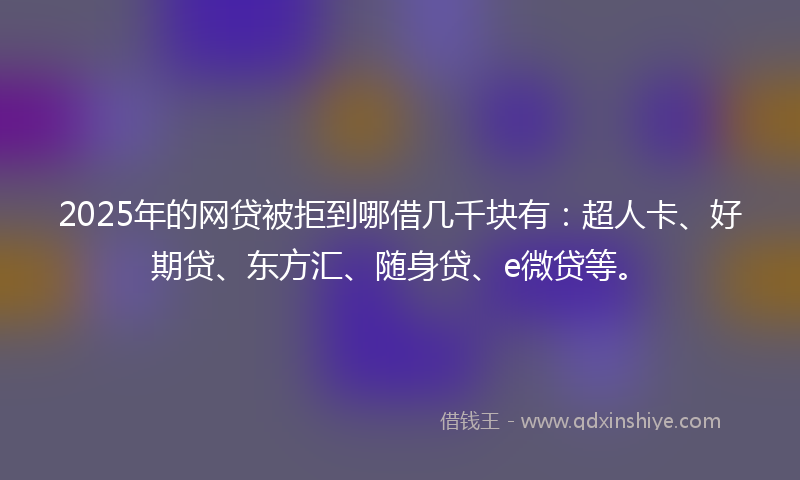 2025年的网贷被拒到哪借几千块有：超人卡、好期贷、东方汇、随身贷、e微贷等。
