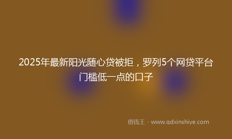 2025年最新阳光随心贷被拒，罗列5个网贷平台门槛低一点的口子