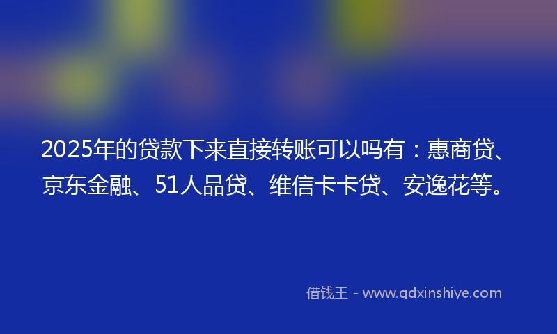 2025年的贷款下来直接转账可以吗有：惠商贷、京东金融、51人品贷、维信卡卡贷、安逸花等。