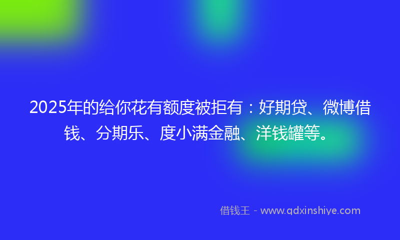 2025年的给你花有额度被拒有：好期贷、微博借钱、分期乐、度小满金融、洋钱罐等。