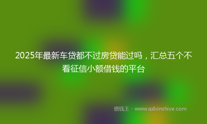 2025年最新车贷都不过房贷能过吗，汇总五个不看征信小额借钱的平台