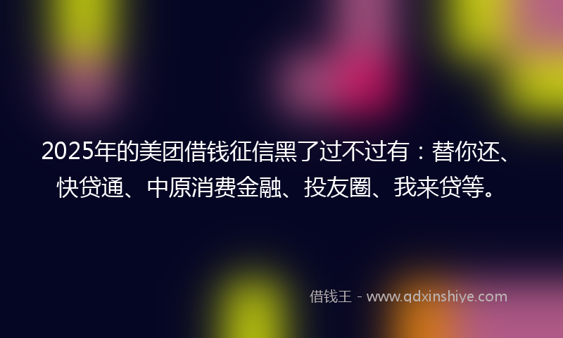 2025年的美团借钱征信黑了过不过有：替你还、快贷通、中原消费金融、投友圈、我来贷等。