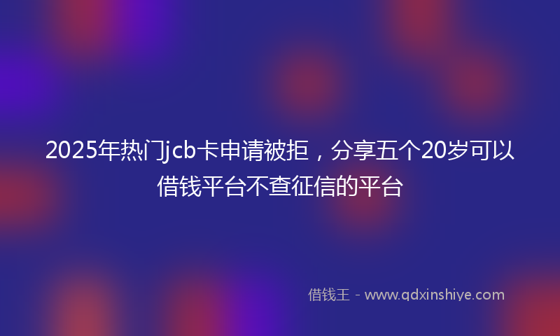 2025年热门jcb卡申请被拒，分享五个20岁可以借钱平台不查征信的平台