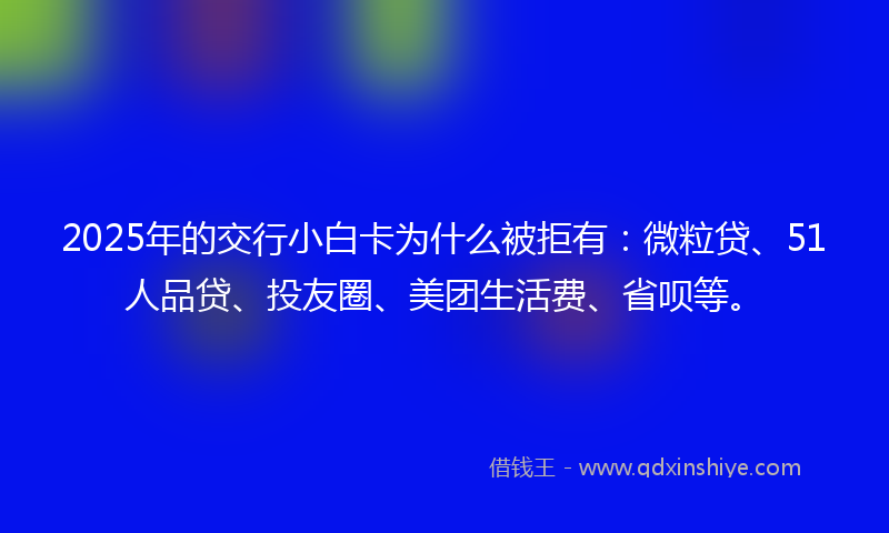 2025年的交行小白卡为什么被拒有：微粒贷、51人品贷、投友圈、美团生活费、省呗等。