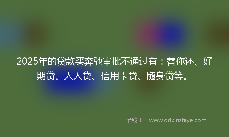 2025年的贷款买奔驰审批不通过有：替你还、好期贷、人人贷、信用卡贷、随身贷等。