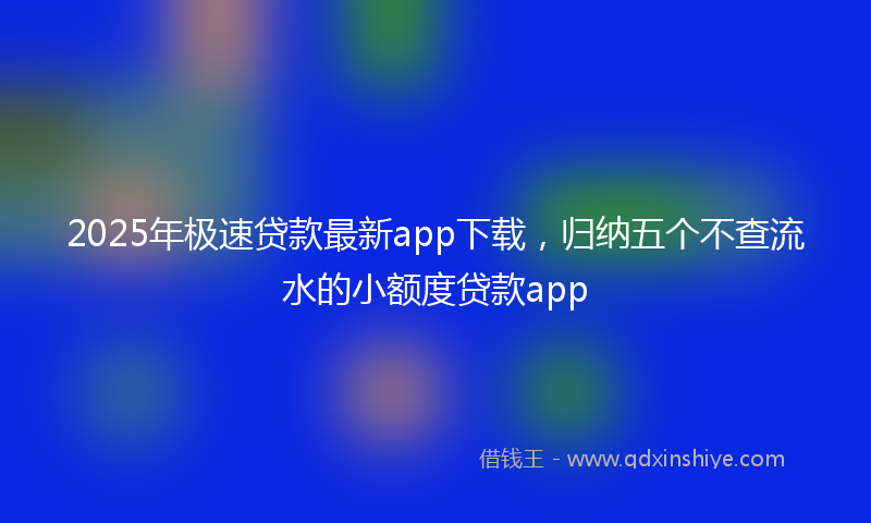 2025年极速贷款最新app下载，归纳五个不查流水的小额度贷款app