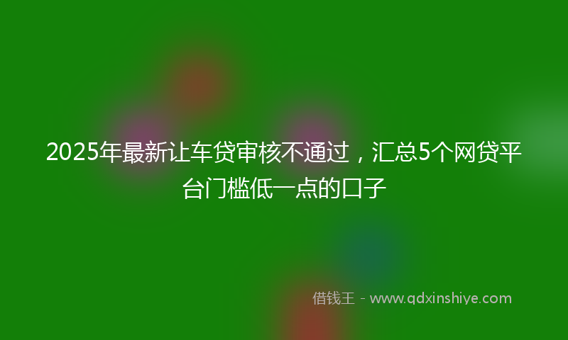 2025年最新让车贷审核不通过，汇总5个网贷平台门槛低一点的口子