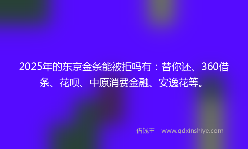 2025年的东京金条能被拒吗有：替你还、360借条、花呗、中原消费金融、安逸花等。