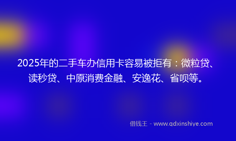 2025年的二手车办信用卡容易被拒有：微粒贷、读秒贷、中原消费金融、安逸花、省呗等。
