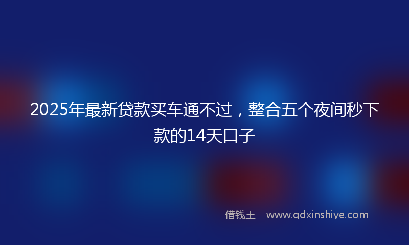 2025年最新贷款买车通不过，整合五个夜间秒下款的14天口子