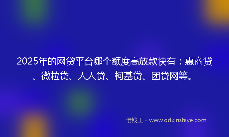 2025年的网贷平台哪个额度高放款快有：惠商贷、微粒贷、人人贷、柯基贷、团贷网等。