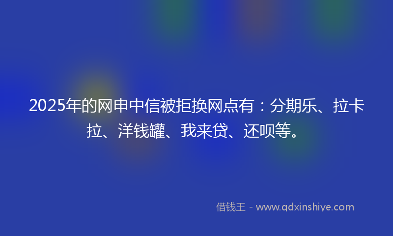 2025年的网申中信被拒换网点有：分期乐、拉卡拉、洋钱罐、我来贷、还呗等。