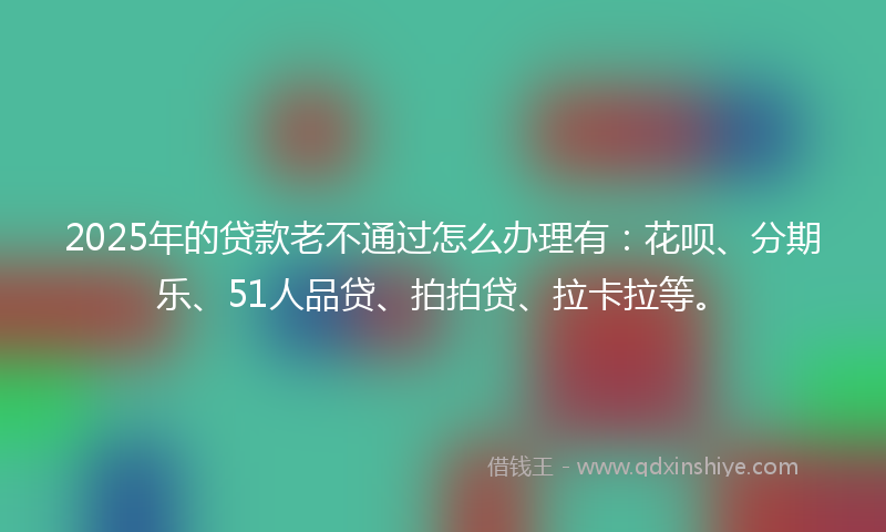2025年的贷款老不通过怎么办理有：花呗、分期乐、51人品贷、拍拍贷、拉卡拉等。