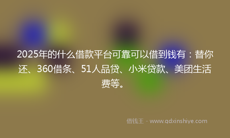 2025年的什么借款平台可靠可以借到钱有：替你还、360借条、51人品贷、小米贷款、美团生活费等。
