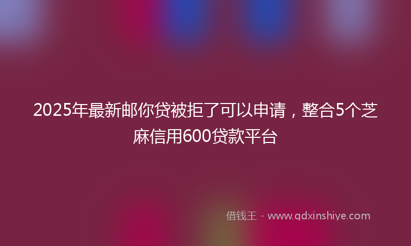 2025年最新邮你贷被拒了可以申请，整合5个芝麻信用600贷款平台