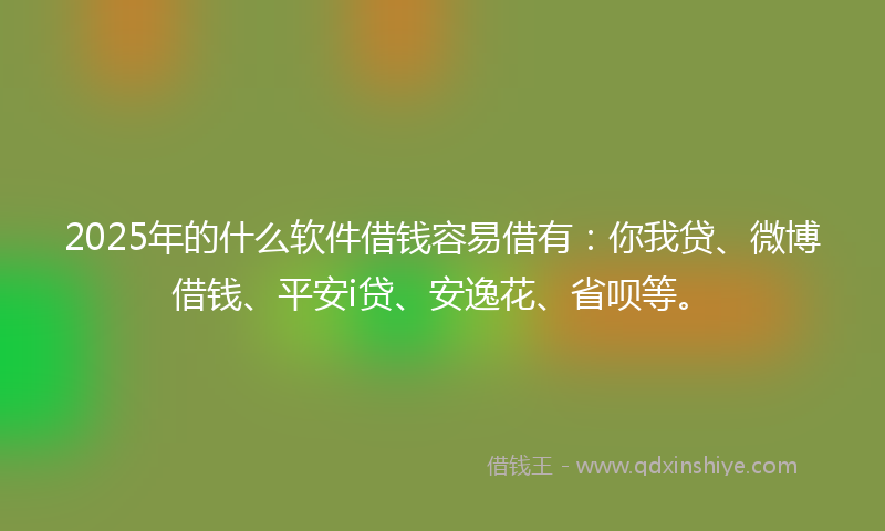 2025年的什么软件借钱容易借有：你我贷、微博借钱、平安i贷、安逸花、省呗等。