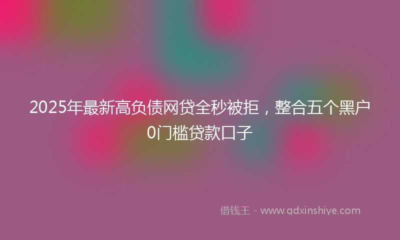 2025年最新高负债网贷全秒被拒，整合五个黑户0门槛贷款口子