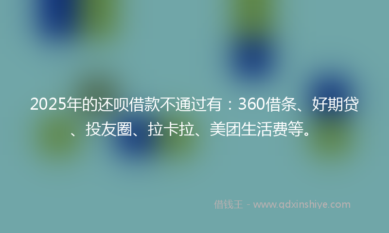2025年的还呗借款不通过有：360借条、好期贷、投友圈、拉卡拉、美团生活费等。