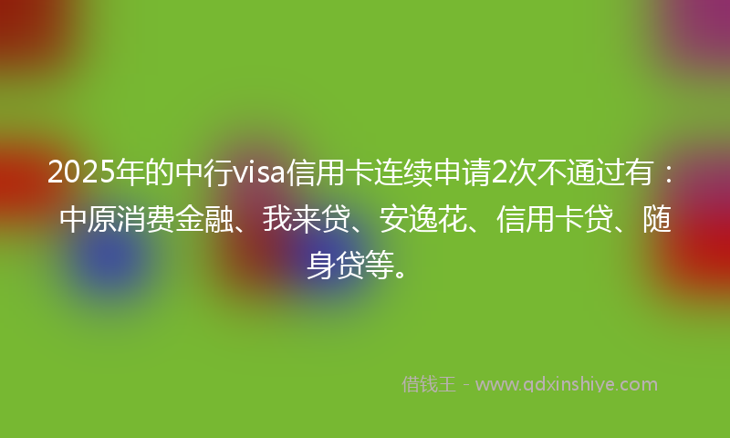 2025年的中行visa信用卡连续申请2次不通过有：中原消费金融、我来贷、安逸花、信用卡贷、随身贷等。