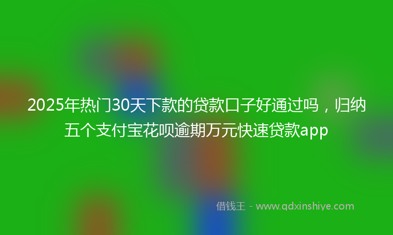 2025年热门30天下款的贷款口子好通过吗，归纳五个支付宝花呗逾期万元快速贷款app