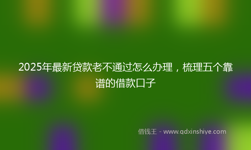 2025年最新贷款老不通过怎么办理，梳理五个靠谱的借款口子