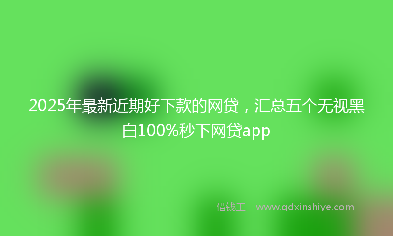 2025年最新近期好下款的网贷，汇总五个无视黑白100%秒下网贷app