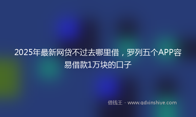 2025年最新网贷不过去哪里借，罗列五个APP容易借款1万块的口子