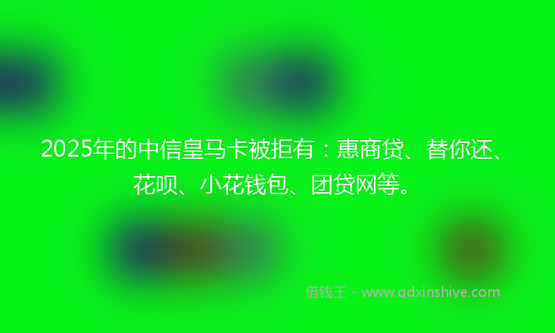 2025年的中信皇马卡被拒有：惠商贷、替你还、花呗、小花钱包、团贷网等。