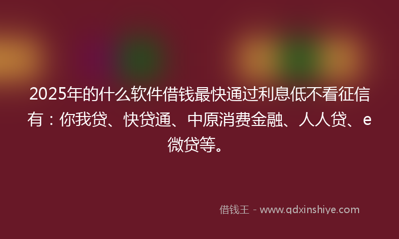 2025年的什么软件借钱最快通过利息低不看征信有：你我贷、快贷通、中原消费金融、人人贷、e微贷等。