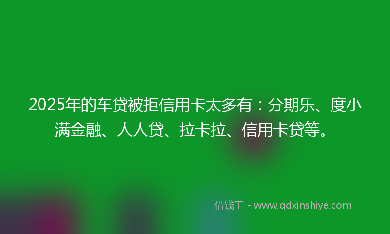 2025年的车贷被拒信用卡太多有：分期乐、度小满金融、人人贷、拉卡拉、信用卡贷等。