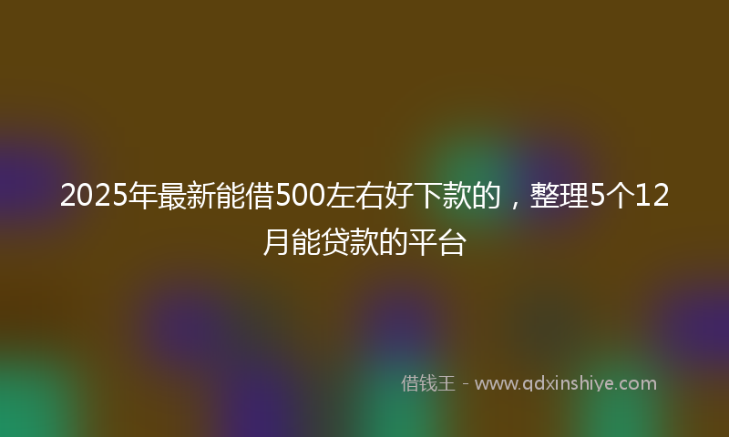 2025年最新能借500左右好下款的，整理5个12月能贷款的平台