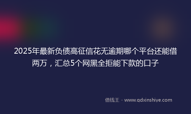 2025年最新负债高征信花无逾期哪个平台还能借两万，汇总5个网黑全拒能下款的口子
