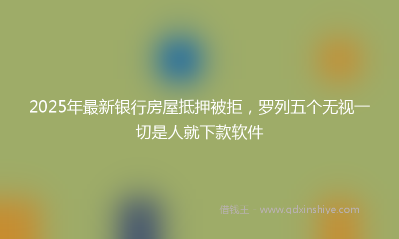 2025年最新银行房屋抵押被拒，罗列五个无视一切是人就下款软件