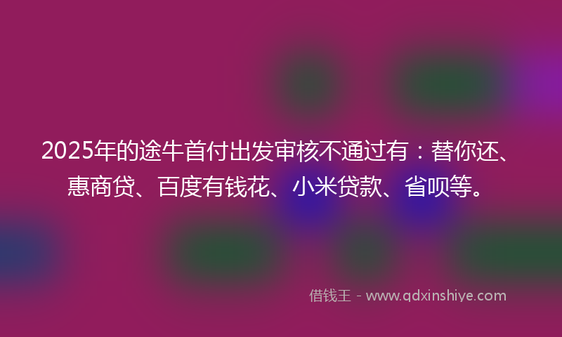 2025年的途牛首付出发审核不通过有：替你还、惠商贷、百度有钱花、小米贷款、省呗等。