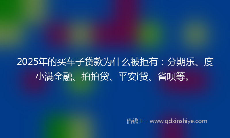 2025年的买车子贷款为什么被拒有：分期乐、度小满金融、拍拍贷、平安i贷、省呗等。