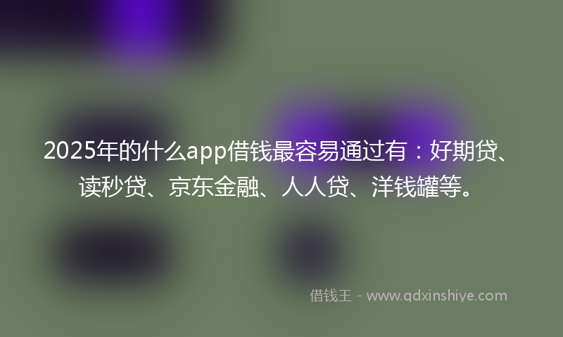 2025年的什么app借钱最容易通过有：好期贷、读秒贷、京东金融、人人贷、洋钱罐等。