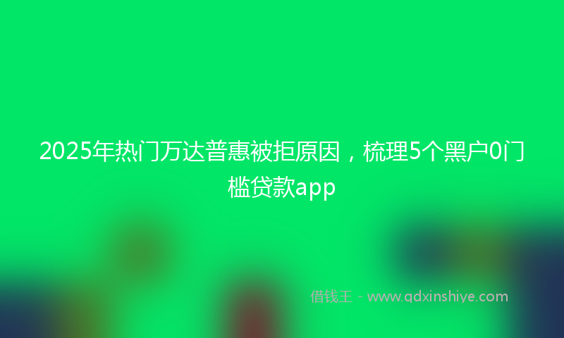2025年热门万达普惠被拒原因，梳理5个黑户0门槛贷款app