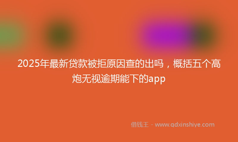 2025年最新贷款被拒原因查的出吗，概括五个高炮无视逾期能下的app