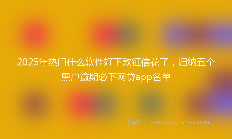 2025年热门什么软件好下款征信花了，归纳五个黑户逾期必下网贷app名单
