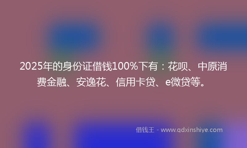 2025年的身份证借钱100%下有：花呗、中原消费金融、安逸花、信用卡贷、e微贷等。