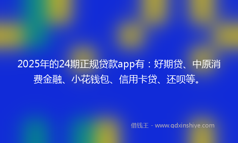 2025年的24期正规贷款app有：好期贷、中原消费金融、小花钱包、信用卡贷、还呗等。