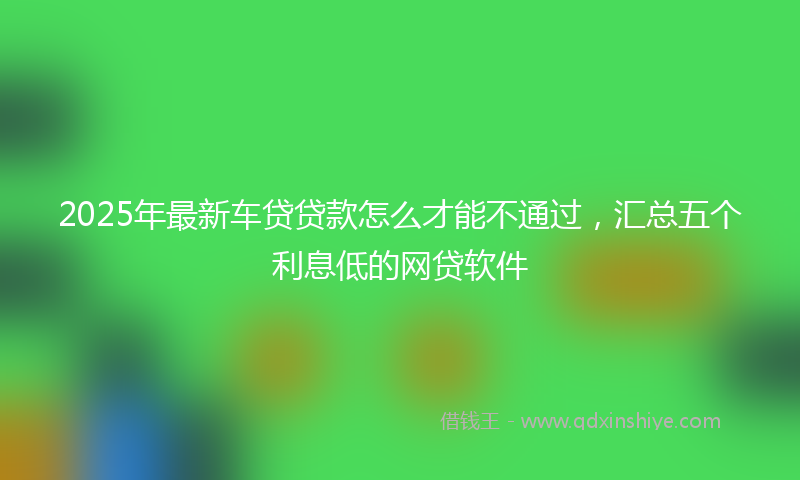 2025年最新车贷贷款怎么才能不通过，汇总五个利息低的网贷软件