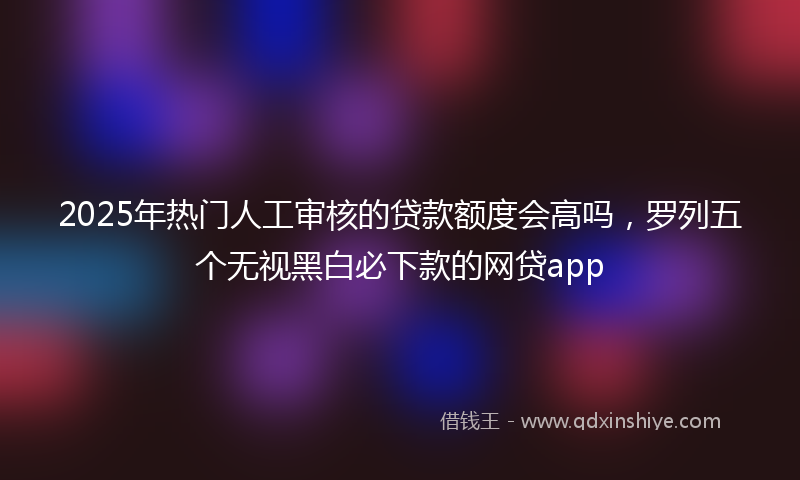 2025年热门人工审核的贷款额度会高吗，罗列五个无视黑白必下款的网贷app
