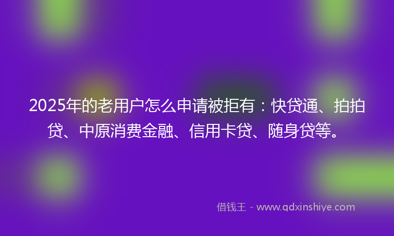 2025年的老用户怎么申请被拒有：快贷通、拍拍贷、中原消费金融、信用卡贷、随身贷等。