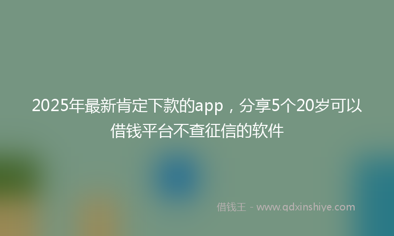 2025年最新肯定下款的app，分享5个20岁可以借钱平台不查征信的软件