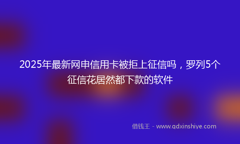 2025年最新网申信用卡被拒上征信吗，罗列5个征信花居然都下款的软件